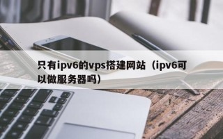 宿州只有ipv6的vps搭建网站（ipv6可以做服务器吗）