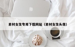 宿州素材女生专用下载网站（素材女生头像）